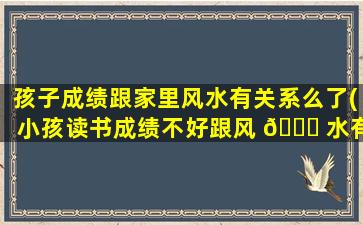 孩子成绩跟家里风水有关系么了(小孩读书成绩不好跟风 🐟 水有关系吗)
